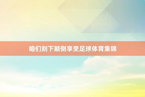 咱们刻下颠倒享受足球体育集锦