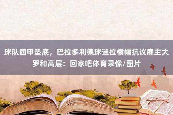 球队西甲垫底，巴拉多利德球迷拉横幅抗议雇主大罗和高层：回家吧体育录像/图片