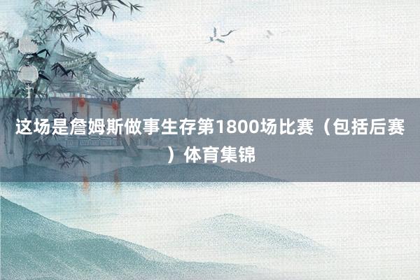这场是詹姆斯做事生存第1800场比赛（包括后赛）体育集锦