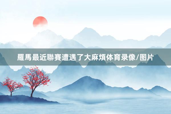 羅馬最近聯賽遭遇了大麻煩体育录像/图片