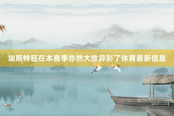 埃斯特旺在本赛季亦然大放异彩了体育最新信息
