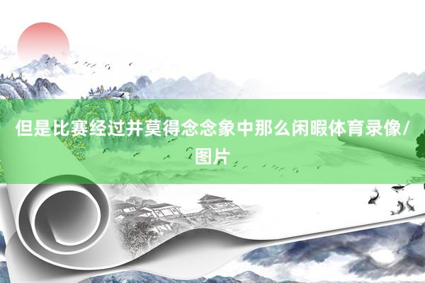 但是比赛经过并莫得念念象中那么闲暇体育录像/图片