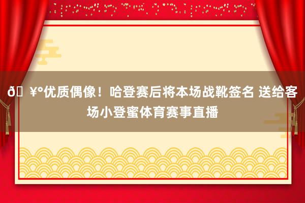 🥰优质偶像！哈登赛后将本场战靴签名 送给客场小登蜜体育赛事直播