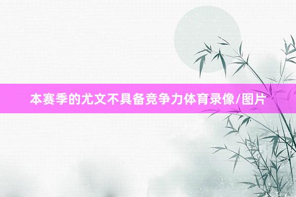 本赛季的尤文不具备竞争力体育录像/图片