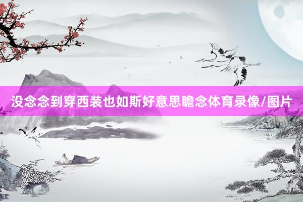 没念念到穿西装也如斯好意思瞻念体育录像/图片