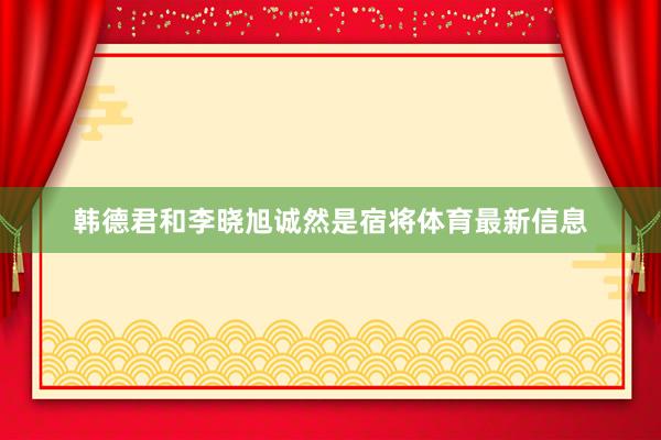 韩德君和李晓旭诚然是宿将体育最新信息