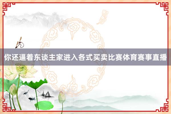 你还逼着东谈主家进入各式买卖比赛体育赛事直播