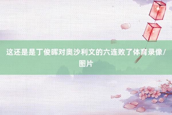 这还是是丁俊晖对奥沙利文的六连败了体育录像/图片