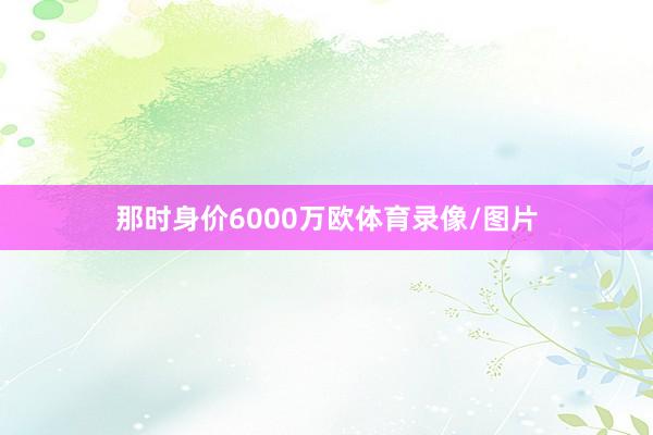 那时身价6000万欧体育录像/图片