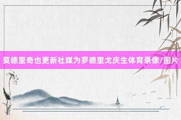 莫德里奇也更新社媒为罗德里戈庆生体育录像/图片