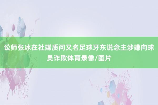 讼师张冰在社媒质问又名足球牙东说念主涉嫌向球员诈欺体育录像/图片