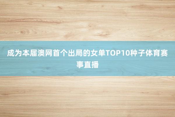 成为本届澳网首个出局的女单TOP10种子体育赛事直播