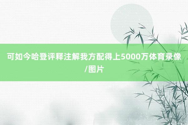 可如今哈登评释注解我方配得上5000万体育录像/图片