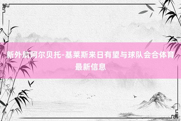 新外助阿尔贝托-基莱斯来日有望与球队会合体育最新信息