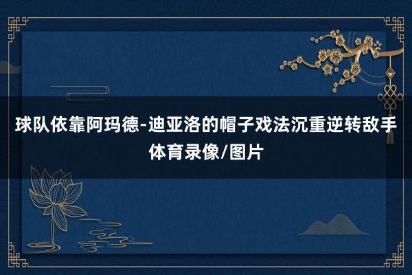 球队依靠阿玛德-迪亚洛的帽子戏法沉重逆转敌手体育录像/图片