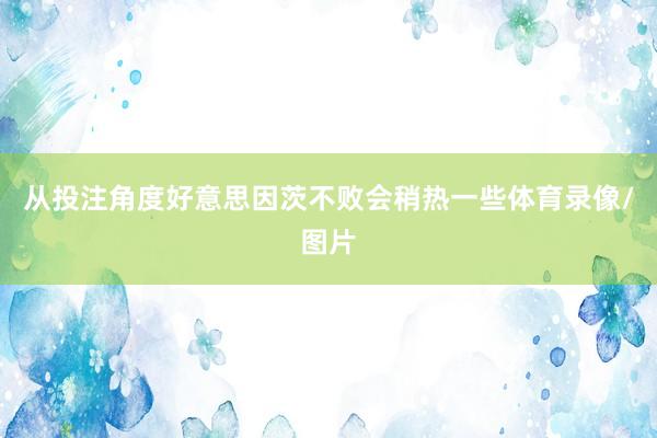 从投注角度好意思因茨不败会稍热一些体育录像/图片