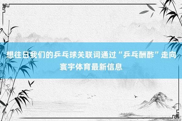 想往日我们的乒乓球关联词通过“乒乓酬酢”走向寰宇体育最新信息