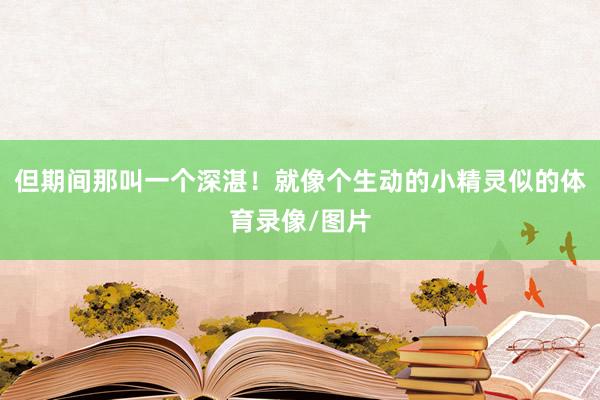 但期间那叫一个深湛！就像个生动的小精灵似的体育录像/图片