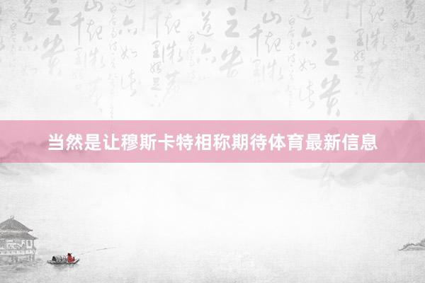 当然是让穆斯卡特相称期待体育最新信息