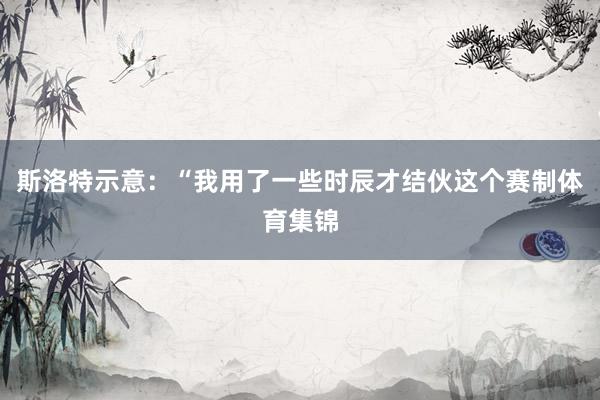 斯洛特示意：“我用了一些时辰才结伙这个赛制体育集锦