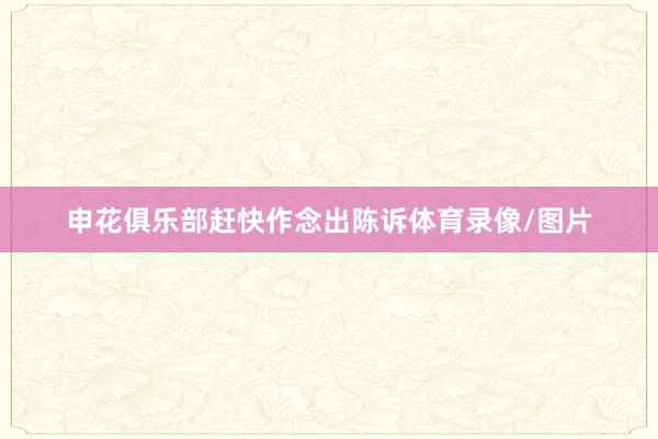 申花俱乐部赶快作念出陈诉体育录像/图片