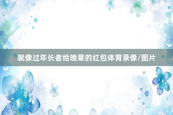 就像过年长者给晚辈的红包体育录像/图片