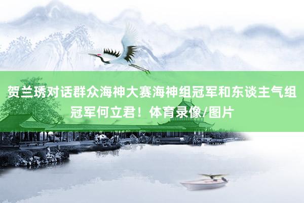贺兰琇对话群众海神大赛海神组冠军和东谈主气组冠军何立君！体育录像/图片