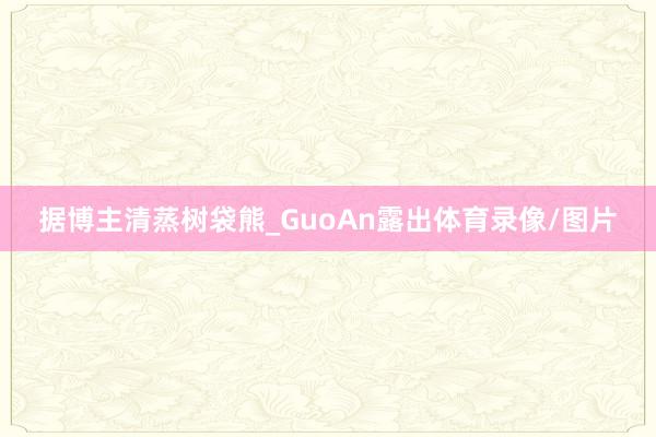 据博主清蒸树袋熊_GuoAn露出体育录像/图片