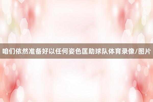 咱们依然准备好以任何姿色匡助球队体育录像/图片