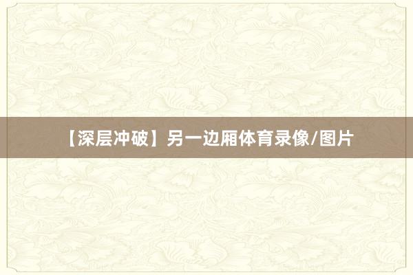 【深层冲破】另一边厢体育录像/图片