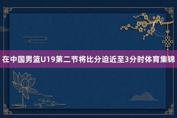 在中国男篮U19第二节将比分迫近至3分时体育集锦