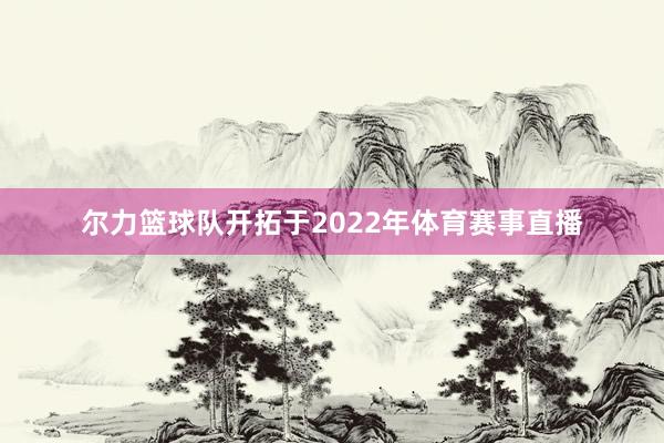尔力篮球队开拓于2022年体育赛事直播