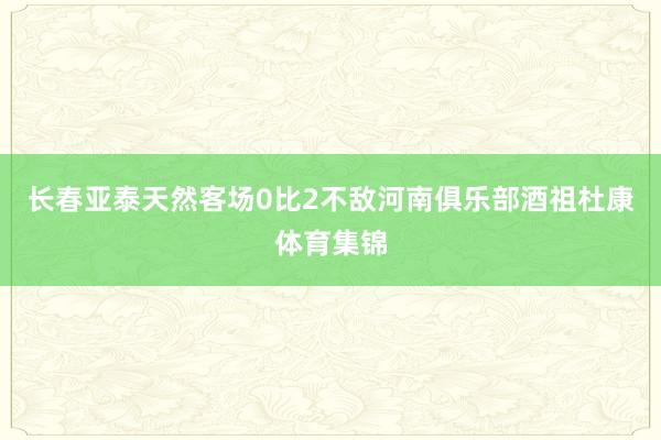 长春亚泰天然客场0比2不敌河南俱乐部酒祖杜康体育集锦