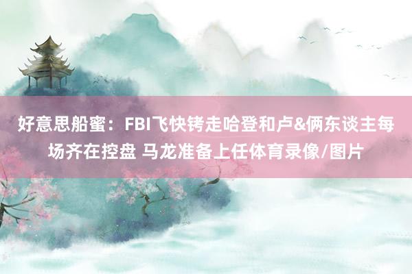 好意思船蜜：FBI飞快铐走哈登和卢&俩东谈主每场齐在控盘 马龙准备上任体育录像/图片