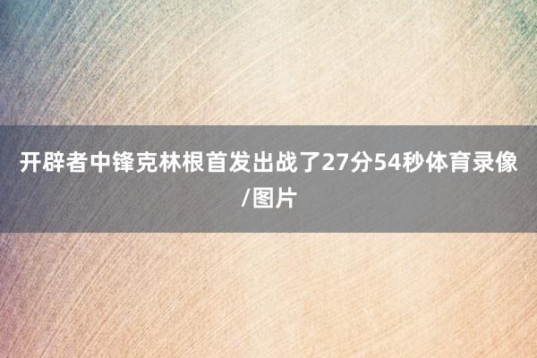 开辟者中锋克林根首发出战了27分54秒体育录像/图片