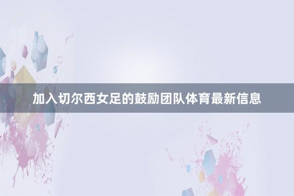 加入切尔西女足的鼓励团队体育最新信息