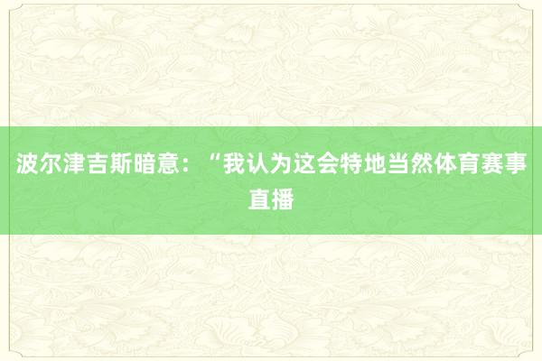 波尔津吉斯暗意：“我认为这会特地当然体育赛事直播