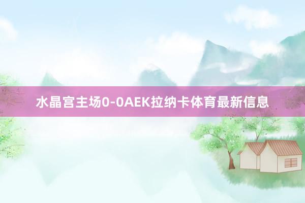 水晶宫主场0-0AEK拉纳卡体育最新信息