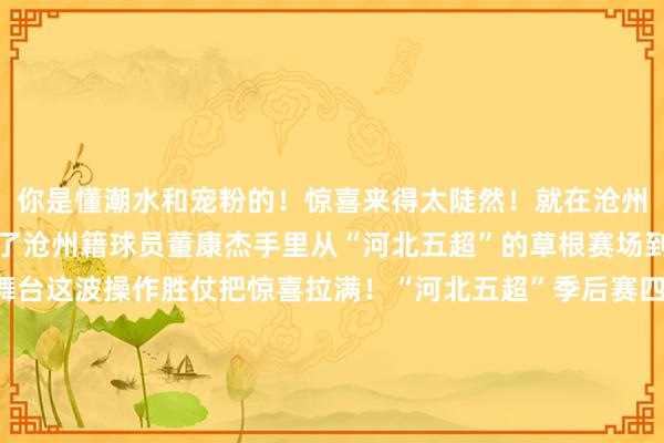 你是懂潮水和宠粉的!惊喜来得太陡然!就在沧州赛场一份劳动协议递到了沧州籍球员董康杰手里从“河北五超”的草根赛场到五东谈主制顶级联赛舞台这波操作胜仗把惊喜拉满!“河北五超”季后赛四分之一决赛第二回合的盛宴圆满遗弃四强席位已尘埃落定但“老庶民的足球餍足”仍在连接感谢每一个在场上拼尽全力的你感谢每一个在看台上声嘶力竭的你也感谢每一个屏幕前为“河北五超”点赞的你下一轮赛场见!让咱们连接为喜爱拼搏为家乡碰杯!(案牍:张晓晴)体育录像/图片