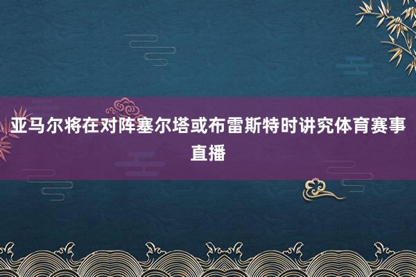 亚马尔将在对阵塞尔塔或布雷斯特时讲究体育赛事直播