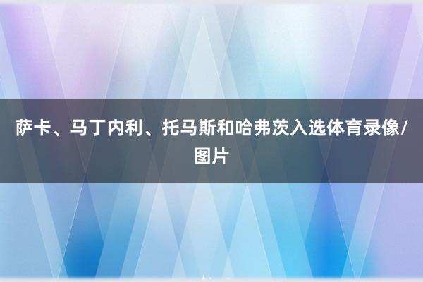 萨卡、马丁内利、托马斯和哈弗茨入选体育录像/图片