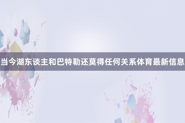 当今湖东谈主和巴特勒还莫得任何关系体育最新信息