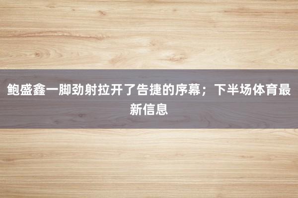 鲍盛鑫一脚劲射拉开了告捷的序幕；下半场体育最新信息