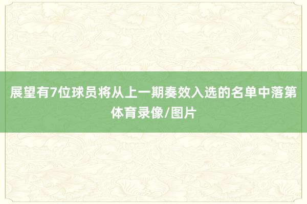 展望有7位球员将从上一期奏效入选的名单中落第体育录像/图片