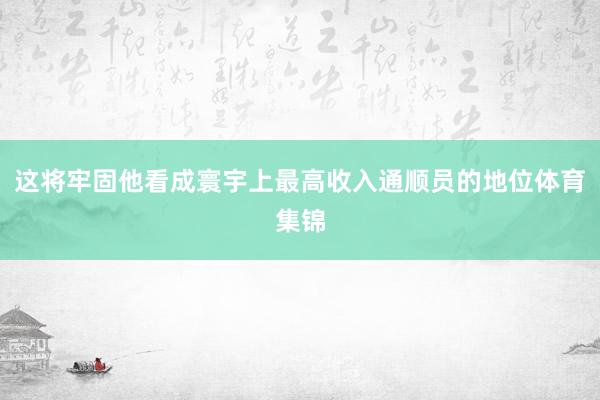 这将牢固他看成寰宇上最高收入通顺员的地位体育集锦